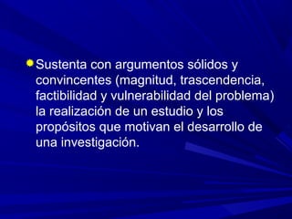 Sustenta con argumentos sólidos y
convincentes (magnitud, trascendencia,
factibilidad y vulnerabilidad del problema)
la realización de un estudio y los
propósitos que motivan el desarrollo de
una investigación.
 
