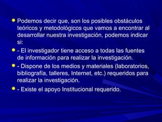  Podemos decir que, son los posibles obstáculos
teóricos y metodológicos que vamos a encontrar al
desarrollar nuestra investigación, podemos indicar
si:
 - El investigador tiene acceso a todas las fuentes
de información para realizar la investigación.
 - Dispone de los medios y materiales (laboratorios,
bibliografía, talleres, Internet, etc.) requeridos para
realizar la investigación.
 - Existe el apoyo Institucional requerido.
 