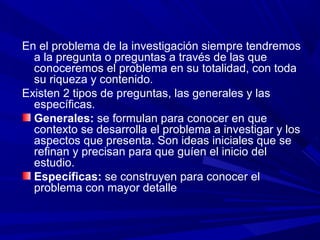 En el problema de la investigación siempre tendremos
a la pregunta o preguntas a través de las que
conoceremos el problema en su totalidad, con toda
su riqueza y contenido.
Existen 2 tipos de preguntas, las generales y las
específicas.
Generales: se formulan para conocer en que
contexto se desarrolla el problema a investigar y los
aspectos que presenta. Son ideas iniciales que se
refinan y precisan para que guíen el inicio del
estudio.
Específicas: se construyen para conocer el
problema con mayor detalle
 