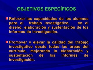 OBJETIVOS ESPECÍFICOSOBJETIVOS ESPECÍFICOS
ReforzarReforzar las capacidades de los alumnoslas capacidades de los alumnos
para el trabajo investigativo, en elpara el trabajo investigativo, en el
diseño, elaboración y sustentación de losdiseño, elaboración y sustentación de los
informes de investigación.informes de investigación.
Promover y elevar la calidad del trabajoPromover y elevar la calidad del trabajo
investigativo desde todas las áreas delinvestigativo desde todas las áreas del
currículo, mejorando la elaboración ycurrículo, mejorando la elaboración y
sustentación de los informes desustentación de los informes de
investigación.investigación.
 