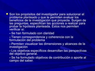  Son los propósitos del investigador para solucionar el
problema planteado y que le permiten evaluar los
beneficios de la investigación que proyecta. Surgen de
las preguntas, especifican las acciones a realizar para
probar la hipótesis planteada. Éstos nos permiten
verificar si:
- Se han formulado con claridad
- Tienen correspondencia y coherencia con la
formulación del problema
- Permiten visualizar las dimensiones y alcances de la
investigación
- Los objetivos específicos desarrollan las perspectivas
del objetivo general.
- Se ha formulado objetivos de contribución o aporte al
campo del saber.
 