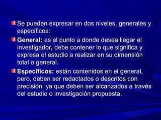Se pueden expresar en dos niveles, generales y
específicos:
General: es el punto a donde desea llegar el
investigador, debe contener lo que significa y
expresa el estudio a realizar en su dimensión
total o general.
Específicos: están contenidos en el general,
pero, deben ser redactados o descritos con
precisión, ya que deben ser alcanzados a través
del estudio o investigación propuesta.
 