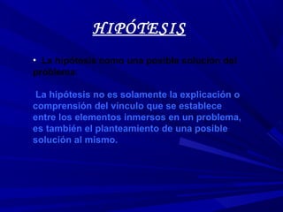 HIPÓTESIS
• La hipótesis como una posible solución del
problema:
La hipótesis no es solamente la explicación o
comprensión del vínculo que se establece
entre los elementos inmersos en un problema,
es también el planteamiento de una posible
solución al mismo.
 