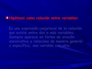 Hipótesis como relación entre variables:
Es una expresión conjetural de la relación
que existe entre dos o más variables.
Siempre aparece en forma de oración
aseverativa y relaciona de manera general
o específica, una variable con otra.
 