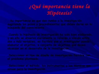 ¿Qué importancia tiene la
Hipótesis?
. Su importancia es que dan rumbo a la investigación
sugiriendo los pasos y procedimientos que deben darse en la
búsqueda del conocimiento.
.Cuando la hipótesis de investigación ha sido bien elaborada,
y en ella se observa claramente la relación o vínculo entre
dos o más variables, es factible que el investigador pueda:
elaborar el objetivo, o conjunto de objetivos que desea
alcanzar en el desarrollo de la investigación.
.Seleccionar el tipo de diseño de investigación factible con
el problema planteado.
.Seleccionar el método, los instrumentos y las técnicas que
sirvan para la investigación.
 