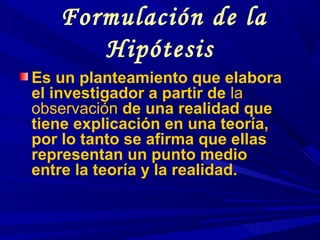 Formulación de la
Hipótesis
Es un planteamiento que elabora
el investigador a partir de la
observación de una realidad que
tiene explicación en una teoría,
por lo tanto se afirma que ellas
representan un punto medio
entre la teoría y la realidad.
 