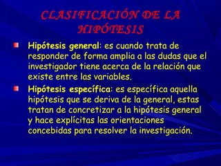CLASIFICACIÓN DE LA
HIPÓTESIS
Hipótesis general: es cuando trata de
responder de forma amplia a las dudas que el
investigador tiene acerca de la relación que
existe entre las variables.
Hipótesis específica: es específica aquella
hipótesis que se deriva de la general, estas
tratan de concretizar a la hipótesis general
y hace explícitas las orientaciones
concebidas para resolver la investigación.
 