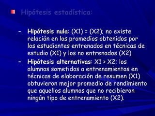 Hipótesis estadística:
– Hipótesis nula: (X1) = (X2); no existe
relación en los promedios obtenidos por
los estudiantes entrenados en técnicas de
estudio (X1) y los no entrenados (X2)
– Hipótesis alternativas: X1 > X2; los
alumnos sometidos a entrenamientos en
técnicas de elaboración de resumen (X1)
obtuvieron mejor promedio de rendimiento
que aquellos alumnos que no recibieron
ningún tipo de entrenamiento (X2).
 