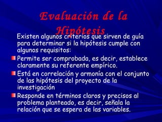 Evaluación de la
HipótesisExisten algunos criterios que sirven de guía
para determinar si la hipótesis cumple con
algunos requisitos:
Permite ser comprobada, es decir, establece
claramente su referente empírico.
Está en correlación y armonía con el conjunto
de las hipótesis del proyecto de la
investigación
Responde en términos claros y precisos al
problema planteado, es decir, señala la
relación que se espera de las variables.
 