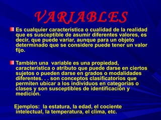 VARIABLES
Es cualquier característica o cualidad de la realidad
que es susceptible de asumir diferentes valores, es
decir, que puede variar, aunque para un objeto
determinado que se considere puede tener un valor
fijo.
También una variable es una propiedad,
característica o atributo que puede darse en ciertos
sujetos o pueden darse en grados o modalidades
diferentes. . . son conceptos clasificatorios que
permiten ubicar a los individuos en categorías o
clases y son susceptibles de identificación y
medición.
Ejemplos: la estatura, la edad, el cociente
intelectual, la temperatura, el clima, etc.
 