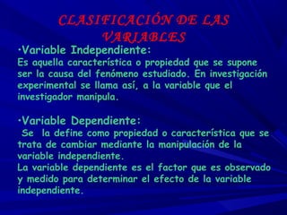 CLASIFICACIÓN DE LAS
VARIABLES
•Variable Independiente:
Es aquella característica o propiedad que se supone
ser la causa del fenómeno estudiado. En investigación
experimental se llama así, a la variable que el
investigador manipula.
•Variable Dependiente:
Se la define como propiedad o característica que se
trata de cambiar mediante la manipulación de la
variable independiente.
La variable dependiente es el factor que es observado
y medido para determinar el efecto de la variable
independiente.
 