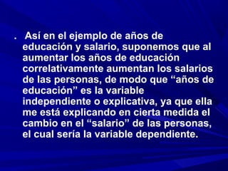 . Así en el ejemplo de años de
educación y salario, suponemos que al
aumentar los años de educación
correlativamente aumentan los salarios
de las personas, de modo que “años de
educación” es la variable
independiente o explicativa, ya que ella
me está explicando en cierta medida el
cambio en el “salario” de las personas,
el cual sería la variable dependiente.
 