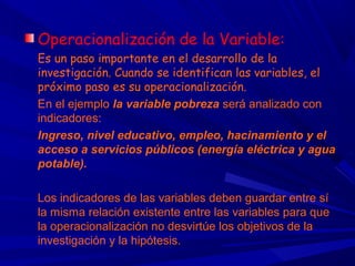 Operacionalización de la Variable:
Es un paso importante en el desarrollo de la
investigación. Cuando se identifican las variables, el
próximo paso es su operacionalización.
En el ejemplo la variable pobreza será analizado con
indicadores:
Ingreso, nivel educativo, empleo, hacinamiento y el
acceso a servicios públicos (energía eléctrica y agua
potable).
Los indicadores de las variables deben guardar entre sí
la misma relación existente entre las variables para que
la operacionalización no desvirtúe los objetivos de la
investigación y la hipótesis.
 