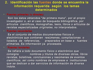 2. Identificación las fuentes donde se encuentra la
información requerida según los temas
determinados
 Fuentes primarias (o directas)Fuentes primarias (o directas)
Son los datos obtenidos “de primera mano”, por el propioSon los datos obtenidos “de primera mano”, por el propio
investigador o, en el caso de búsqueda bibliográfica, porinvestigador o, en el caso de búsqueda bibliográfica, por
artículos científicos, monografías, tesis, libros o artículos deartículos científicos, monografías, tesis, libros o artículos de
revistas especializadasrevistas especializadas originalesoriginales, no interpretados., no interpretados.
 Fuentes secundariasFuentes secundarias
Es el conjunto de medios documentales físicos oEs el conjunto de medios documentales físicos o
electrónicos que contienen resúmenes, compilaciones oelectrónicos que contienen resúmenes, compilaciones o
listados de referencias, preparados en base a fuenteslistados de referencias, preparados en base a fuentes
primarias. Es información ya procesada.primarias. Es información ya procesada.
 Fuentes terciariasFuentes terciarias
Se refiere a todo documento físico o electrónico queSe refiere a todo documento físico o electrónico que
consigna nombres y títulos de diversas obras, librosconsigna nombres y títulos de diversas obras, libros
revistas, boletines, conclusiones y resúmenes de eventosrevistas, boletines, conclusiones y resúmenes de eventos
científicos, así como nombres de empresas e institucionescientíficos, así como nombres de empresas e instituciones
que se dedican a dar servicios de información de diversaque se dedican a dar servicios de información de diversa
índole.índole.
 