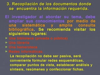 El investigador al abordar su tema, debe
ampliar sus conocimientos por medio de
una sistemática y amplia consulta
bibliográfica. Se recomienda visitar los
siguientes lugares:
► Una biblioteca (privada o pública)
► Una librería
► Una hemeroteca
► Redes informáticas.
La recopilación no debe ser pasiva, será
conveniente formular redes esquemáticas,
comparar puntos de vista, establecer análisis y
síntesis, resúmenes y confeccionar fichas.
3. Recopilación de los documentos donde3. Recopilación de los documentos donde
se encuentra la información requerida.se encuentra la información requerida.
 