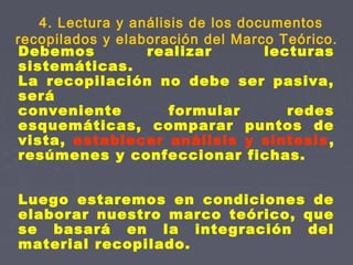 Debemos realizar lecturas
sistemáticas.
La recopilación no debe ser pasiva,
será
conveniente formular redes
esquemáticas, comparar puntos de
vista, establecer análisis y síntesis,
resúmenes y confeccionar fichas.
Luego estaremos en condiciones de
elaborar nuestro marco teórico, que
se basará en la integración del
material recopilado.
4. Lectura y análisis de los documentos
recopilados y elaboración del Marco Teórico.
 