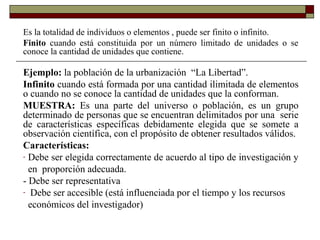 Es la totalidad de individuos o elementos , puede ser finito o infinito.
Finito cuando está constituida por un número limitado de unidades o se
conoce la cantidad de unidades que contiene.
Ejemplo: la población de la urbanización “La Libertad”.
Infinito cuando está formada por una cantidad ilimitada de elementos
o cuando no se conoce la cantidad de unidades que la conforman.
MUESTRA: Es una parte del universo o población, es un grupo
determinado de personas que se encuentran delimitados por una serie
de características específicas debidamente elegida que se somete a
observación científica, con el propósito de obtener resultados válidos.
Características:
- Debe ser elegida correctamente de acuerdo al tipo de investigación y
en proporción adecuada.
- Debe ser representativa
- Debe ser accesible (está influenciada por el tiempo y los recursos
económicos del investigador)
 
