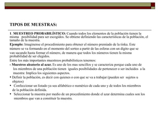 TIPOS DE MUESTRAS:
1. MUESTREO PROBABILÍSTICO: Cuando todos los elementos de la población tienen la
misma posibilidad para ser escogidos. Se obtiene definiendo las características de la población, el
tamaño de la muestra.
Ejemplo: Imaginense el procedimiento para obtener el número premiado de la tinka. Este
número se va formando en el momento del sorteo a partir de las esferas con un dígito que se
van sacando hasta formar el número, de manera que todos los números tienen la misma
probabilidad de ser elegidos.
Entre los más importantes muestreos probabilísticos tenemos:
- Muestreo aleatorio al azar. Es uno de los mas sencillos y se caracteriza porque cada uno de
los miembros de una población tienen iguales posibilidades de pertenecer o ser incluidos a la
muestra: Implica los siguientes aspectos.
• Definir la población, es decir con quienes o con que se va a trabajar (pueden ser sujetos u
objetos)
• Confeccionar un listado ya sea alfabético o numérico de cada uno y de todos los miembros
de la población definida.
• Seleccionar la muestra por medio de un procedimiento donde el azar determina cuales son los
miembros que van a constituir la muestra.
 