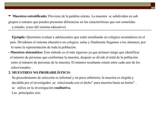 - Muestreo estratificado: Proviene de la palabra estrato. La muestra se subdividen en sub
grupos o estratos que pueden presentar diferencias en las características que son sometidas
a estudio. (caso del sistema educativo)
Ejemplo: Queremos evaluar a adolescentes que estén estudiando en colegios secundarios en el
país. Dividimos el sistema educativo en colegios, aulas y finalmente llegamos a los alumnos; por
lo tanto la representación de toda la población.
- Muestreo sistemático: Este método es el más riguroso ya que primero tengo que identificar
el número de personas que conforman la muestra, después se divide el total de la población
entre el número de personas de la muestra. El número resultante estará entre cada uno de los
seleccionados .
2. MUESTREO NO PROBABILÍSTICO:
Su procedimiento de selección es informal y un poco arbitrario; la muestra es elegida y
decidida por el investigador ,se relacionada con el dicho” para muestra basta un botón” .
se utiliza en la investigación cualitativa.
Las principales son:
 