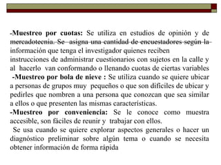-Muestreo por cuotas: Se utiliza en estudios de opinión y de
mercadotecnia. Se asigna una cantidad de encuestadores según la
información que tenga el investigador quienes reciben
instrucciones de administrar cuestionarios con sujetos en la calle y
al hacerlo van conformando o llenando cuotas de ciertas variables
-Muestreo por bola de nieve : Se utiliza cuando se quiere ubicar
a personas de grupos muy pequeños o que son difíciles de ubicar y
pedirles que nombren a una persona que conozcan que sea similar
a ellos o que presenten las mismas características.
-Muestreo por conveniencia: Se le conoce como muestra
accesible, son fáciles de reunir y trabajar con ellos.
Se usa cuando se quiere explorar aspectos generales o hacer un
diagnóstico preliminar sobre algún tema o cuando se necesita
obtener información de forma rápida
 