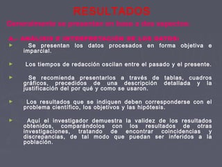 RESULTADOS
A.- ANÁLISIS E INTERPRETACIÓN DE LOS DATOS:
► Se presentan los datos procesados en forma objetiva e
imparcial.
► Los tiempos de redacción oscilan entre el pasado y el presente.
► Se recomienda presentarlos a través de tablas, cuadros
gráficos, precedidos de una descripción detallada y la
justificación del por qué y como se usaron.
► Los resultados que se indiquen deben corresponderse con el
problema científico, los objetivos y las hipótesis.
► Aquí el investigador demuestra la validez de los resultados
obtenidos, comparándolos con los resultados de otras
investigaciones, tratando de encontrar coincidencias y
discrepancias, de tal modo que puedan ser inferidos a la
población.
Generalmente se presentan en base a dos aspectos:
 