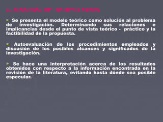 B.- DISCUSIÓN DE LOS RESULTADOS
► Se presenta el modelo teórico como solución al problema
de investigación. Determinando sus relaciones e
implicancias desde el punto de vista teórico - práctico y la
factibilidad de la propuesta.
► Autoevaluación de los procedimientos empleados y
discusión de los posibles alcances y significados de la
investigación.
► Se hace una interpretación acerca de los resultados
obtenidos con respecto a la información encontrada en la
revisión de la literatura, evitando hasta dónde sea posible
especular.
 
