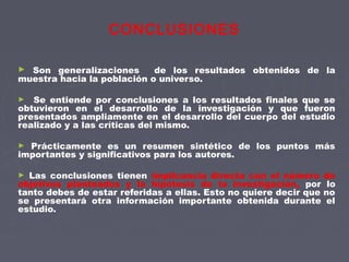 CONCLUSIONES
► Son generalizaciones de los resultados obtenidos de la
muestra hacia la población o universo.
► Se entiende por conclusiones a los resultados finales que se
obtuvieron en el desarrollo de la investigación y que fueron
presentados ampliamente en el desarrollo del cuerpo del estudio
realizado y a las críticas del mismo.
► Prácticamente es un resumen sintético de los puntos más
importantes y significativos para los autores.
► Las conclusiones tienen implicancia directa con el número de
objetivos planteados y la hipótesis de la investigación, por lo
tanto debes de estar referidas a ellas. Esto no quiere decir que no
se presentará otra información importante obtenida durante el
estudio.
 