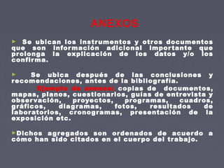 ANEXOS
► Se ubican los instrumentos y otros documentos
que son información adicional importante que
prolonga la explicación de los datos y/o los
confirma.
► Se ubica después de las conclusiones y
recomendaciones, antes de la bibliografía.
Ejemplo de anexos: copias de documentos,
mapas, planos, cuestionarios, guías de entrevista y
observación, proyectos, programas, cuadros,
gráficos, diagramas, fotos, resultados de
laboratorios, cronogramas, presentación de la
exposición etc.
►Dichos agregados son ordenados de acuerdo a
cómo han sido citados en el cuerpo del trabajo.
 