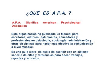 ¿QUÉ ES A.P.A. ?
A.P.A. Significa American Psychological
Asociation
Esta organización ha publicado un Manual para
escritores, editores, estudiantes, educadores y
profesionales en psicología, sociología, administración y
otras disciplinas para hacer más efectiva la comunicación
a nivel mundial.
Es una guía clara de estilo de escribir con un sistema
sencillo de citas y referencias para hacer trabajos,
reportes y artículos.
 