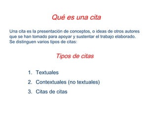 Qué es una cita
Una cita es la presentación de conceptos, o ideas de otros autores
que se han tomado para apoyar y sustentar el trabajo elaborado.
Se distinguen varios tipos de citas:
Tipos de citas
1. Textuales
2. Contextuales (no textuales)
3. Citas de citas
 