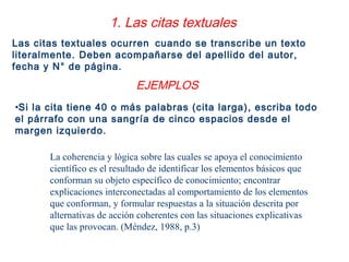 La coherencia y lógica sobre las cuales se apoya el conocimiento
científico es el resultado de identificar los elementos básicos que
conforman su objeto específico de conocimiento; encontrar
explicaciones interconectadas al comportamiento de los elementos
que conforman, y formular respuestas a la situación descrita por
alternativas de acción coherentes con las situaciones explicativas
que las provocan. (Méndez, 1988, p.3)
1. Las citas textuales
Las citas textuales ocurren cuando se transcribe un texto
literalmente. Deben acompañarse del apellido del autor,
fecha y N° de página.
•Si la cita tiene 40 o más palabras (cita larga), escriba todo
el párrafo con una sangría de cinco espacios desde el
margen izquierdo.
EJEMPLOS
 