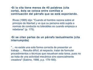 "... no existe una sola forma correcta de presentar un
trabajo. ... Resulta difícil, al respecto, tratar de formular
procedimientos o técnicas que resuelvan esta tarea, pues no
se trata de una actividad mecánica sino esencialmente
creadora" (Sabino, 1986, p.p. 179-180).
•Si la cita tiene menos de 40 palabras (cita
corta), ésta se coloca entre comillas a
continuación del párrafo que se está exponiendo.
Rivas (1985) dijo: "Cuando el hombre razona sobre el
principio de libertad y ve que su persona está sujeta a
normas de conducta no tolerables es cuando empieza a
rebelarse" (p. 175).
•Si se citan partes de un párrafo textualmente (cita
interrumpida)
 