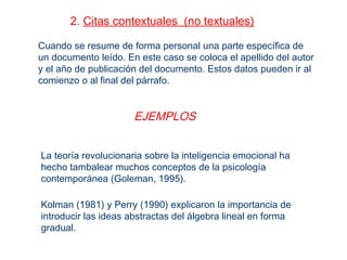 2. Citas contextuales (no textuales)
Cuando se resume de forma personal una parte específica de
un documento leído. En este caso se coloca el apellido del autor
y el año de publicación del documento. Estos datos pueden ir al
comienzo o al final del párrafo.
EJEMPLOS
La teoría revolucionaria sobre la inteligencia emocional ha
hecho tambalear muchos conceptos de la psicología
contemporánea (Goleman, 1995).
Kolman (1981) y Perry (1990) explicaron la importancia de
introducir las ideas abstractas del álgebra lineal en forma
gradual.
 