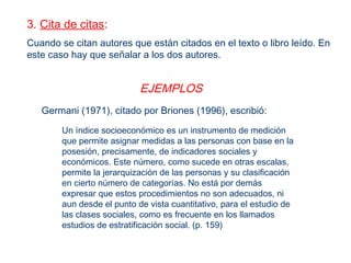 Un índice socioeconómico es un instrumento de medición
que permite asignar medidas a las personas con base en la
posesión, precisamente, de indicadores sociales y
económicos. Este número, como sucede en otras escalas,
permite la jerarquización de las personas y su clasificación
en cierto número de categorías. No está por demás
expresar que estos procedimientos no son adecuados, ni
aun desde el punto de vista cuantitativo, para el estudio de
las clases sociales, como es frecuente en los llamados
estudios de estratificación social. (p. 159)
Germani (1971), citado por Briones (1996), escribió:
3. Cita de citas:
Cuando se citan autores que están citados en el texto o libro leído. En
este caso hay que señalar a los dos autores.
EJEMPLOS
 