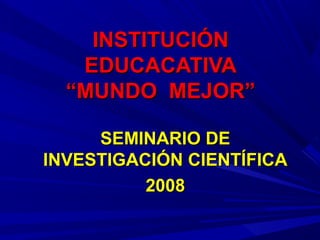 INSTITUCIÓNINSTITUCIÓN
EDUCACATIVAEDUCACATIVA
“MUNDO MEJOR”“MUNDO MEJOR”
SEMINARIO DESEMINARIO DE
INVESTIGACIÓN CIENTÍFICAINVESTIGACIÓN CIENTÍFICA
20082008
 