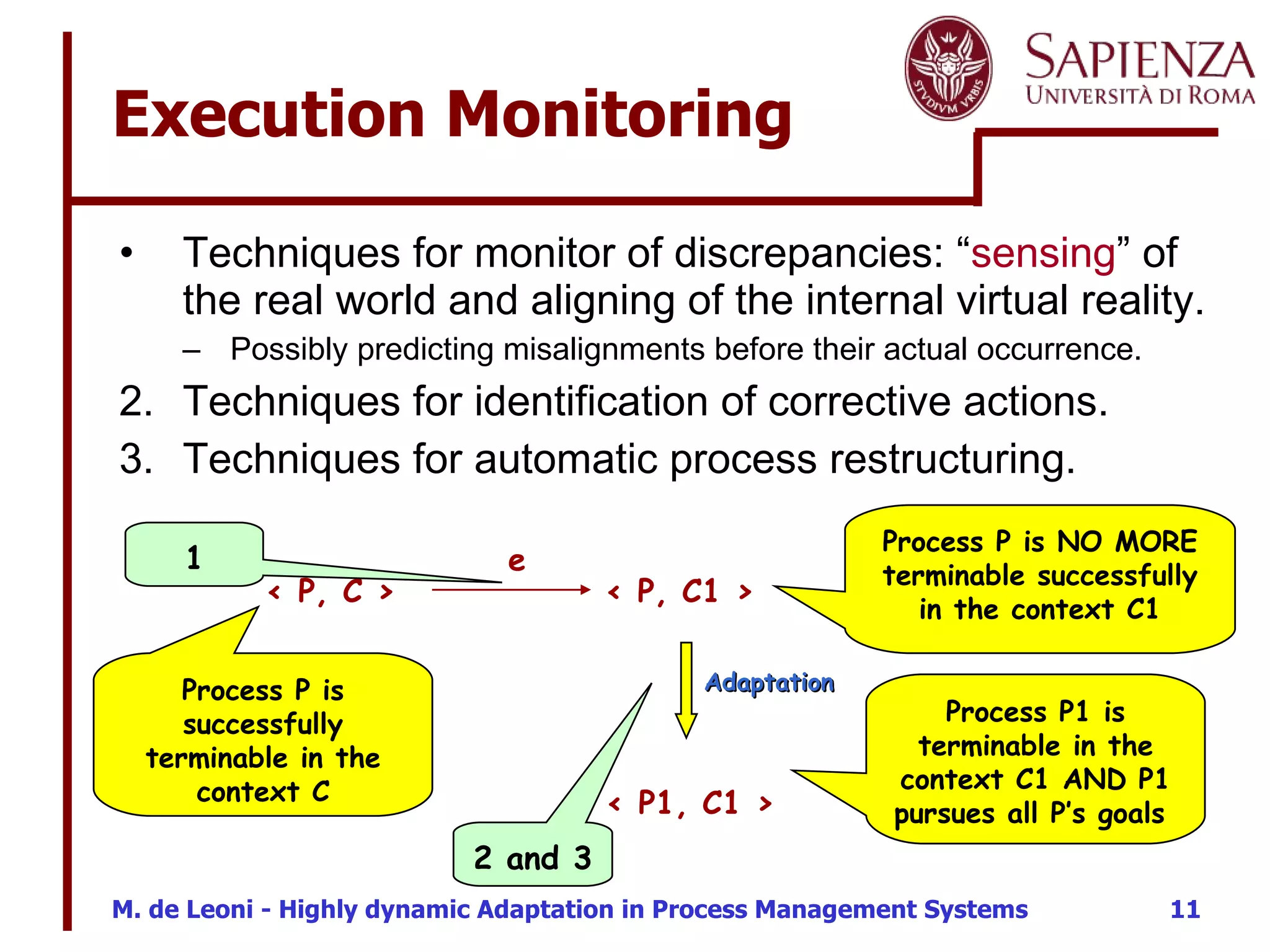 Execution Monitoring Techniques for monitor of discrepancies: “ sensing ” of the real world and aligning of the internal virtual reality.  Possibly predicting misalignments before their actual occurrence. Techniques for identification of corrective actions. Techniques for automatic process restructuring. < P, C >  < P, C1 >  e Process P is successfully terminable in the context C Process P is NO MORE terminable successfully in the context C1 < P1, C1 >  Process P1 is terminable in the context C1 AND P1 pursues all P’s goals  Adaptation 1 2 and 3 