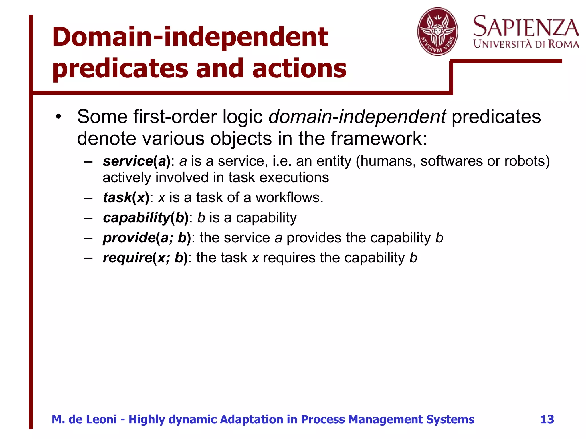 Domain-independent predicates and actions Some first-order logic  domain-independent  predicates denote various objects in the framework: service ( a ) :  a  is a service, i.e. an entity (humans, softwares or robots) actively involved in task executions task ( x ) :  x  is a task of a workflows. capability ( b ) :  b  is a capability provide ( a; b ) : the service  a  provides the capability  b require ( x; b ) : the task  x  requires the capability  b 