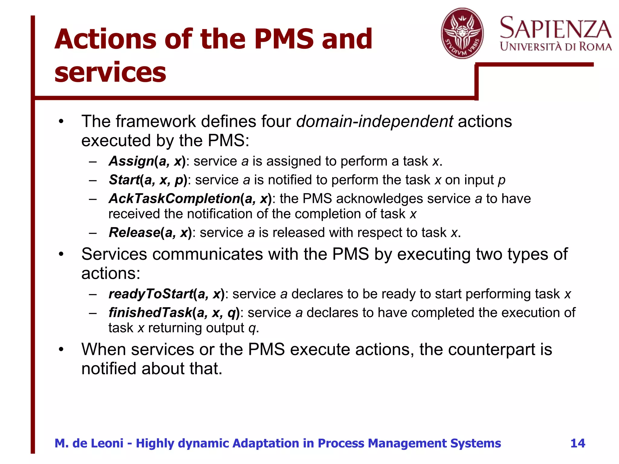 Actions of the PMS and services The framework defines four  domain-independent  actions executed by the PMS: Assign ( a, x ) : service  a  is assigned to perform a task  x . Start ( a, x, p ) : service  a  is notified to perform the task  x  on input  p AckTaskCompletion ( a, x ) : the PMS acknowledges service  a  to have received the notification of the completion of task  x Release ( a, x ) : service  a  is released with respect to task  x .  Services communicates with the PMS by executing two types of actions: readyToStart ( a, x ) : service  a  declares to be ready to start performing task  x finishedTask ( a, x, q ) : service  a  declares to have completed the execution of task  x  returning output  q . When services or the PMS execute actions, the counterpart is notified about that. 