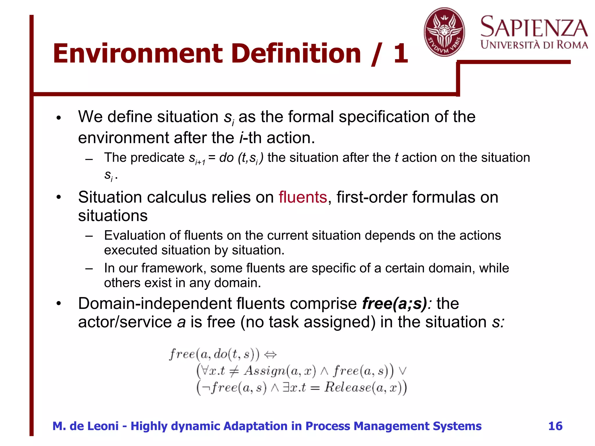 Environment Definition / 1 We define situation  s i  as the formal specification of the environment after the  i -th action. The predicate  s i+1  = do (t,s i  )  the situation after the  t  action on the situation  s i  . Situation calculus relies on  fluents , first-order formulas on situations Evaluation of fluents on the current situation depends on the actions executed situation by situation.  In our framework, some fluents are specific of a certain domain, while others exist in any domain.  Domain-independent fluents comprise  free(a;s) :  the actor/service  a  is free (no task assigned) in the situation  s: 