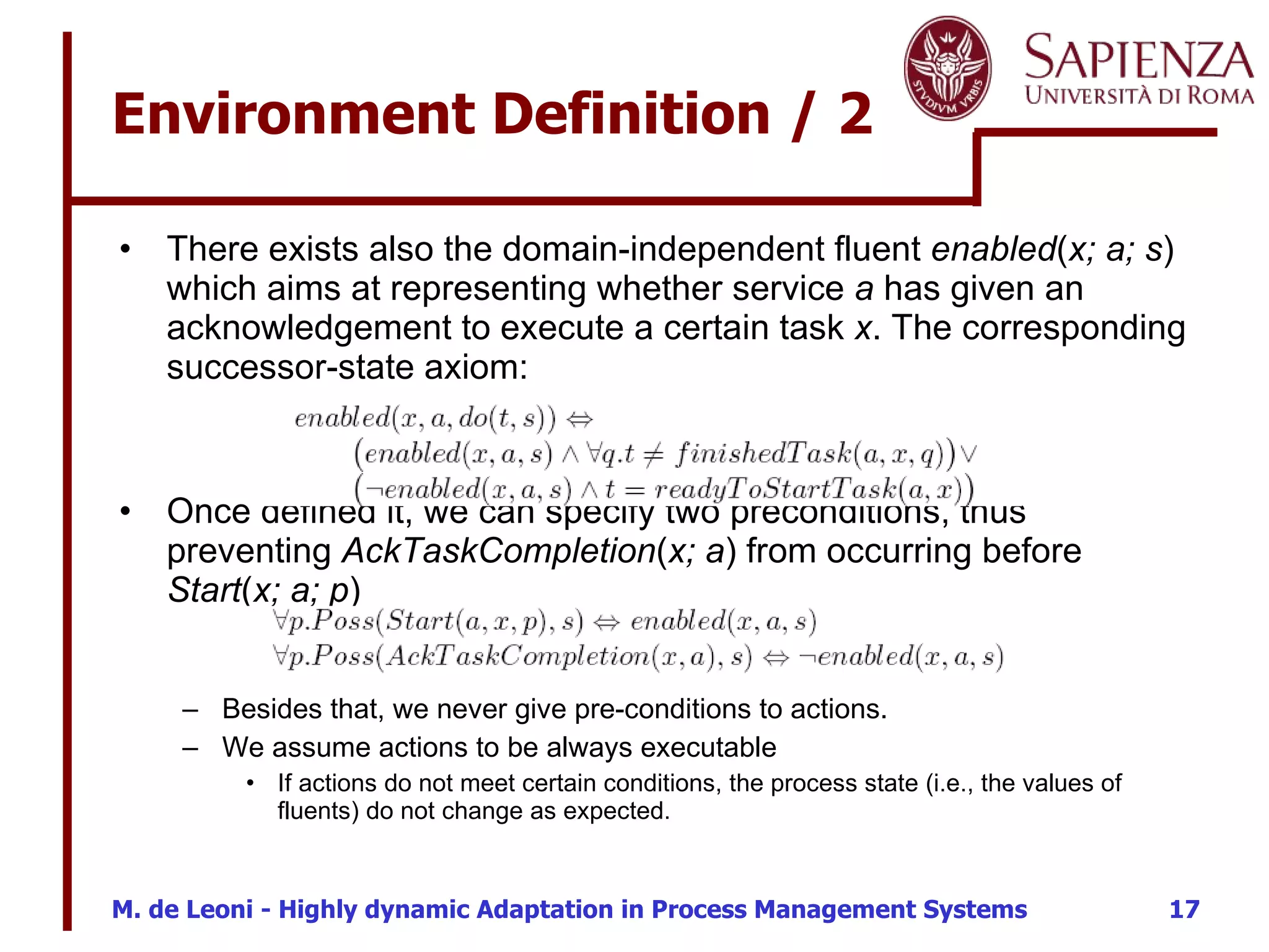 There exists also the domain-independent fluent  enabled ( x; a; s ) which aims at representing whether service  a  has given an acknowledgement to execute a certain task  x . The corresponding successor-state axiom: Once defined it, we can specify two preconditions, thus preventing  AckTaskCompletion ( x; a ) from occurring before  Start ( x; a; p ) Besides that, we never give pre-conditions to actions. We assume actions to be always executable If actions do not meet certain conditions, the process state (i.e., the values of fluents) do not change as expected. Environment Definition / 2 