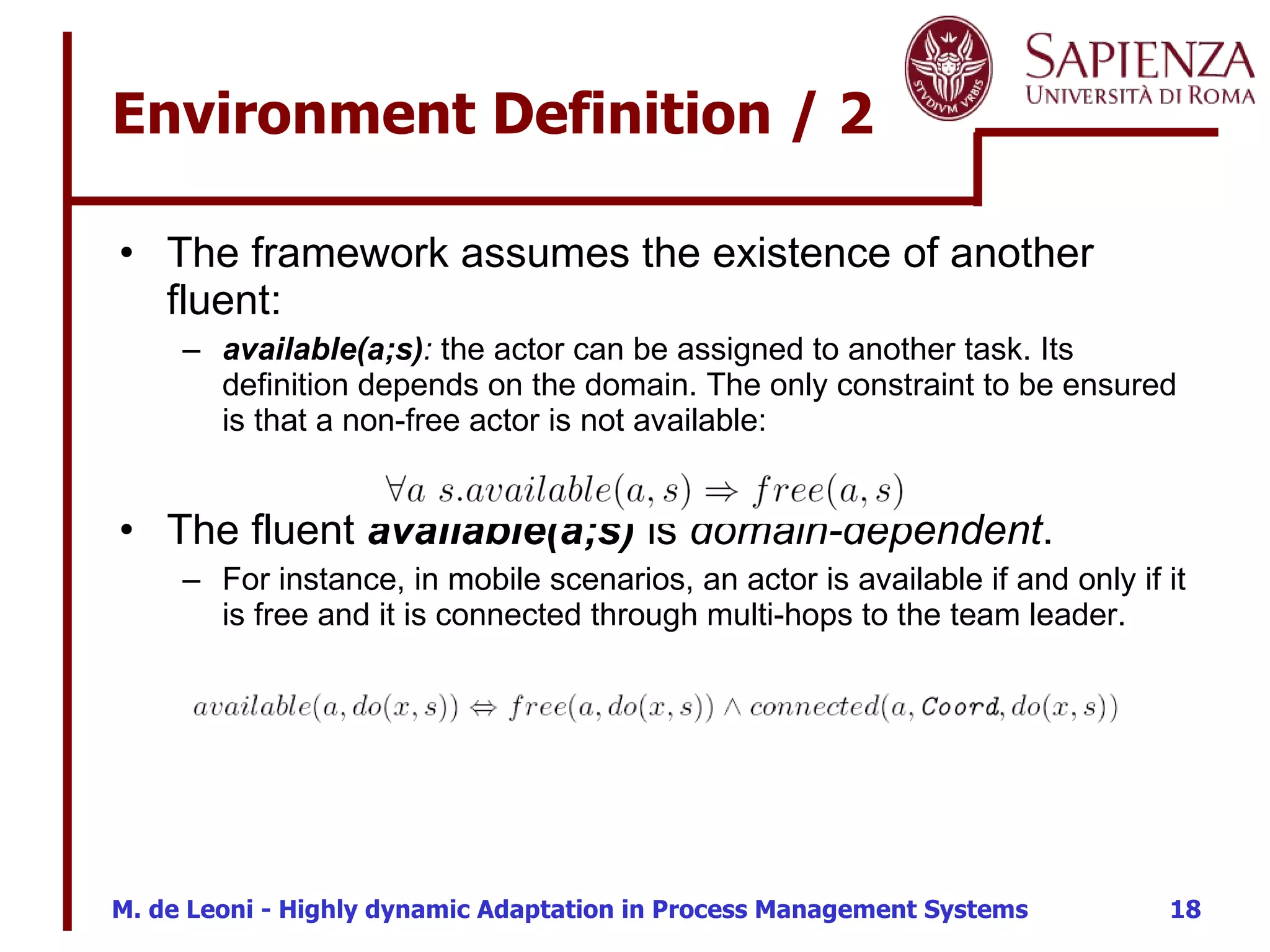 Environment Definition / 2 The framework assumes the existence of another fluent: available(a;s) :  the actor can be assigned to another task. Its definition depends on the domain. The only constraint to be ensured is that a non-free actor is not available: The fluent  available(a;s)  is  domain-dependent .  For instance, in mobile scenarios, an actor is available if and only if it is free and it is connected through multi-hops to the team leader. 