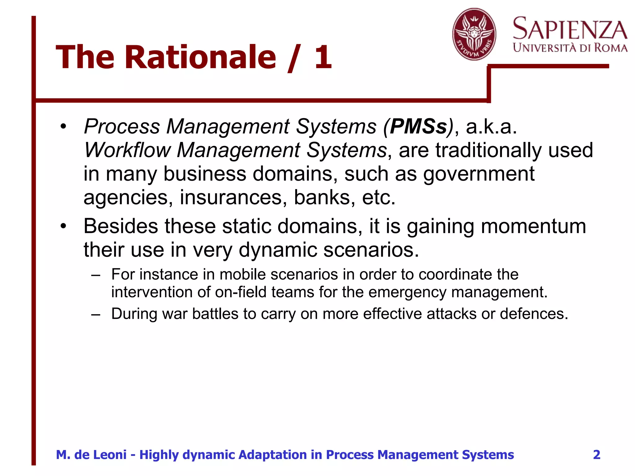 The Rationale / 1 Process Management Systems ( PMSs ) , a.k.a.  Workflow Management Systems , are traditionally used in many business domains, such as government agencies, insurances, banks, etc. Besides these static domains, it is gaining momentum their use in very dynamic scenarios. For instance in mobile scenarios in order to coordinate the intervention of on-field teams for the emergency management. During war battles to carry on more effective attacks or defences. 