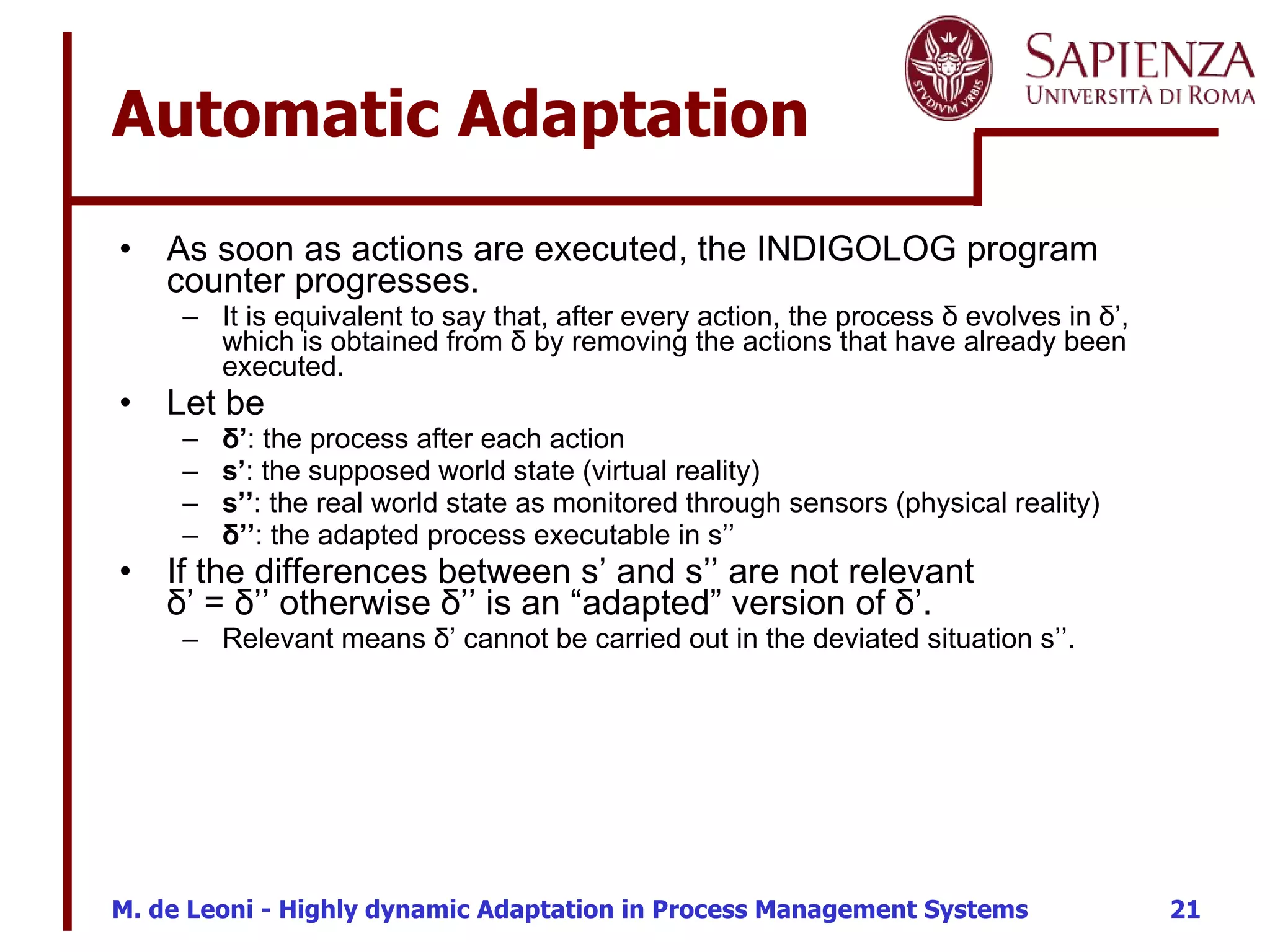 Automatic Adaptation  As soon as actions are executed, the INDIGOLOG program counter progresses. It is equivalent to say that, after every action, the process  δ evolves in δ’, which is obtained from δ by removing the actions that have already been executed. Let be  δ’ : the process after each action s’ : the supposed world state (virtual reality) s’’ : the real world state as monitored through sensors (physical reality) δ’’ : the adapted process executable in s’’ If the differences between s’ and s’’ are not relevant  δ’ = δ’’ otherwise δ’’ is an “adapted” version of δ’. Relevant means δ’ cannot be carried out in the deviated situation s’’. 