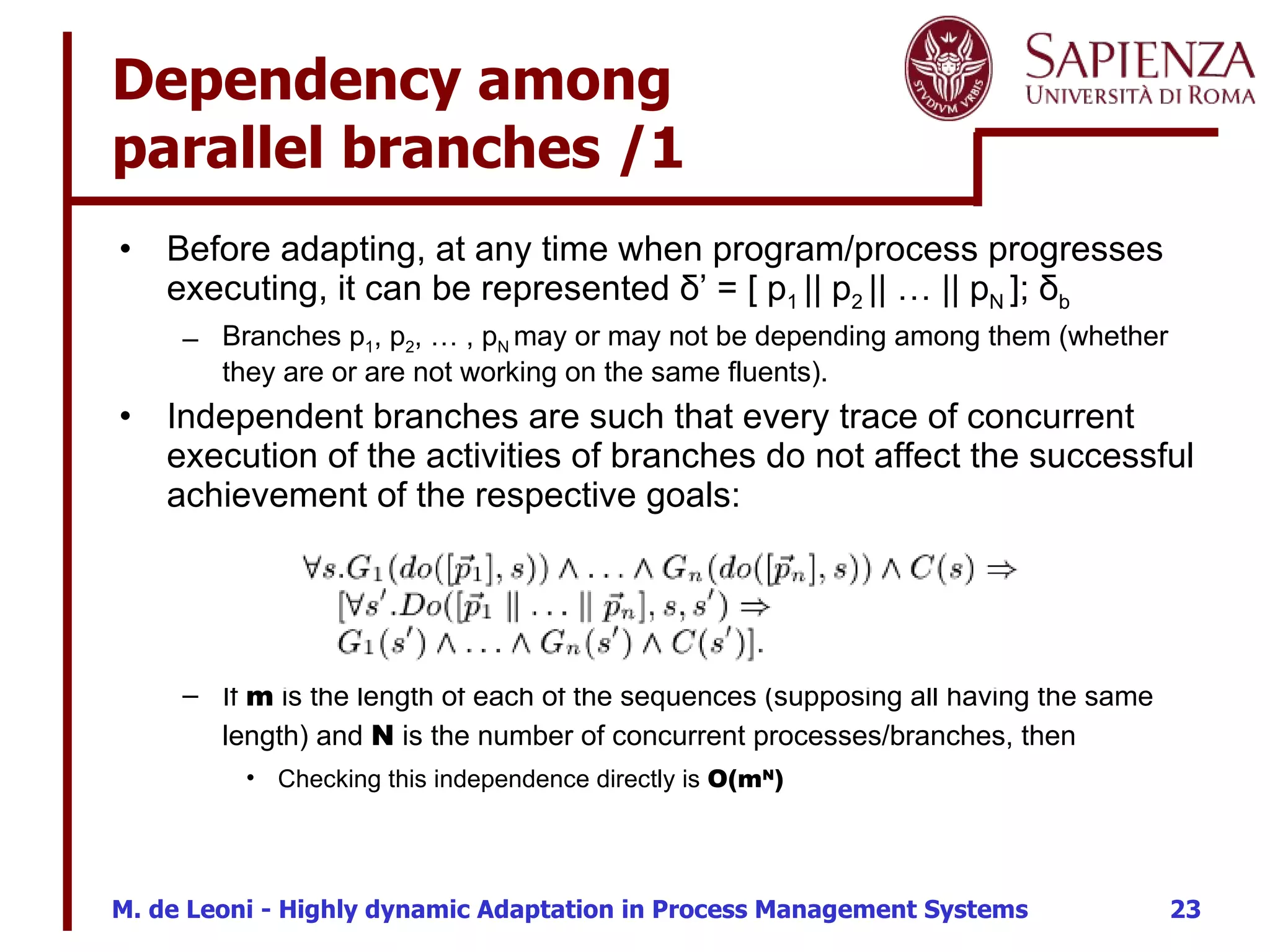 Dependency among  parallel branches /1  Before adapting, at any time when program/process  progresses executing, it  can be represented  δ’   = [ p 1  || p 2  || … || p N  ]; δ b   Branches p 1 , p 2 , … , p N  may or may not be depending among them (whether they are or are not working on the same fluents).  Independent branches are such that every trace of concurrent execution of the activities of branches do not affect the successful achievement of the respective goals: If  m  is the length of each of the sequences (supposing all having the same length) and  N  is the number of concurrent processes/branches, then Checking this independence directly is  O(m N ) 