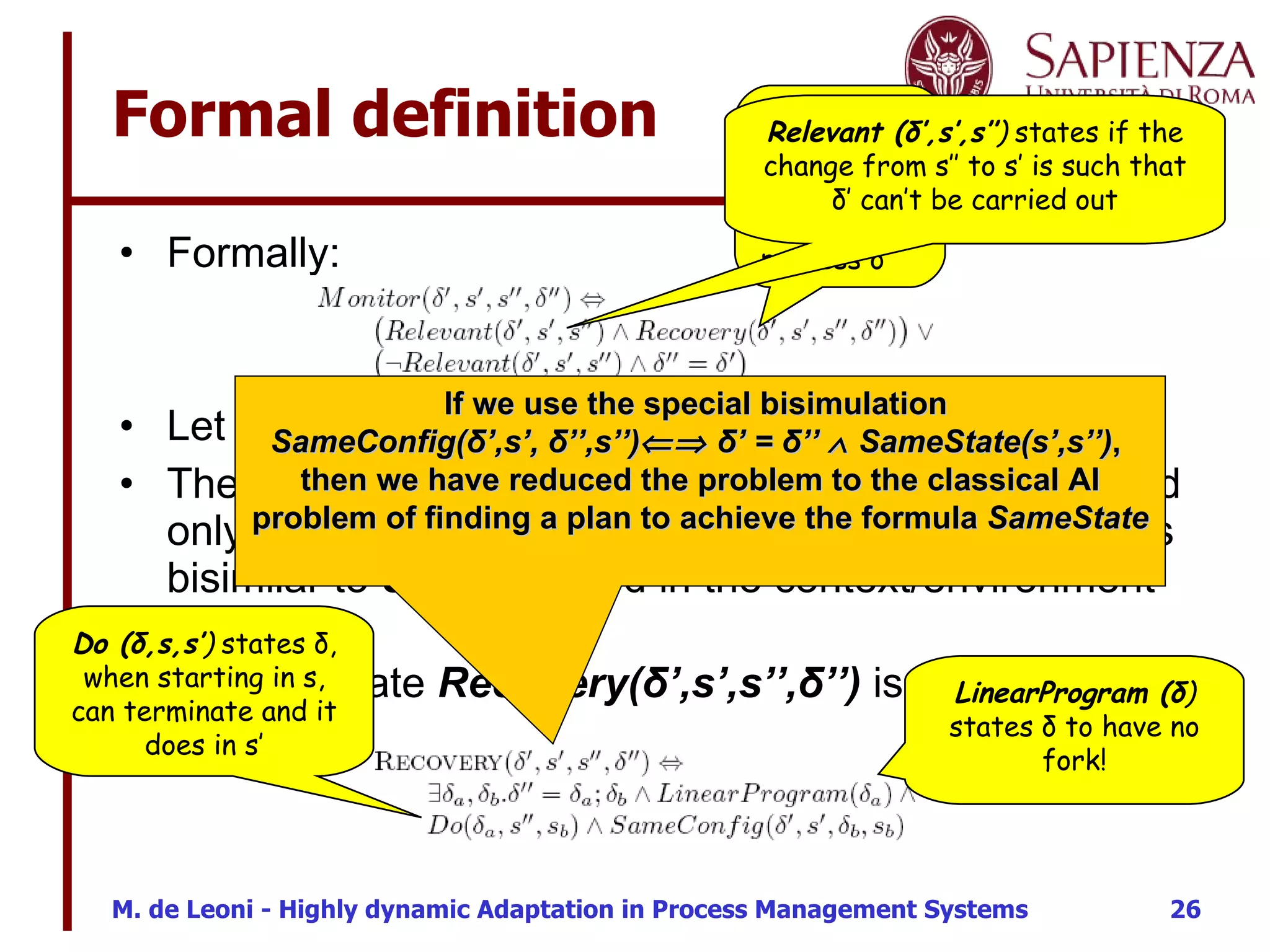 Formal definition Formally: Let  The predicate  SameConfig ( δ ’,s’,  δ ’’, s’’)  holds if and only if  δ ’ , performed in the situation/environment  s’ , is bisimilar to  δ ’’ , performed in the context/environment  s’’ . The predicate  Recovery( δ ’,s’,s’’, δ ’’)  is formally as follows:  Recovery ( δ ’,s’,s’’, δ ’’ )  “returns” the adapted process  δ’’   Relevant ( δ ’,s’,s’’ )  states if the change from s’’ to s’ is such that  δ’ can’t be carried out If we use the special bisimulation  SameConfig(δ’,s’, δ’’,s’’)   δ’ = δ’’    SameState(s’,s’’) ,  then we have reduced the problem to the classical AI problem of finding a plan to achieve the formula  SameState LinearProgram ( δ )  states  δ to have no fork! Do ( δ ,s,s’ )  states  δ, when starting in s, can terminate and it does in s’ 