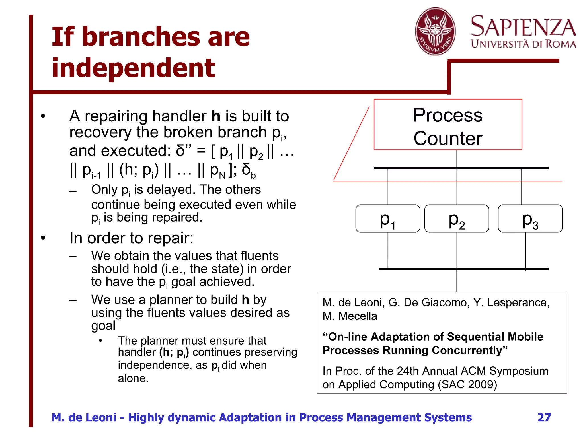 If branches are  independent A repairing handler  h  is built to recovery the broken branch  p i , and executed:  δ’’   = [ p 1  || p 2  || … || p i-1  || (h; p i ) || … || p N  ]; δ b   Only  p i  is delayed. The others continue being executed even while  p i  is being repaired. In order to repair: We obtain the values that fluents should hold (i.e., the state) in order to have  the p i  goal achieved.  We use a planner to build  h  by using the fluents values desired as goal The planner must ensure that handler  (h; p i )  continues preserving independence, as  p i  did when alone.  h p 2 p 3 Process Counter M. de Leoni, G. De Giacomo, Y. Lesperance, M. Mecella “ On-line Adaptation of Sequential Mobile Processes Running Concurrently” In Proc. of the 24th Annual ACM Symposium on Applied Computing (SAC 2009) p 1 