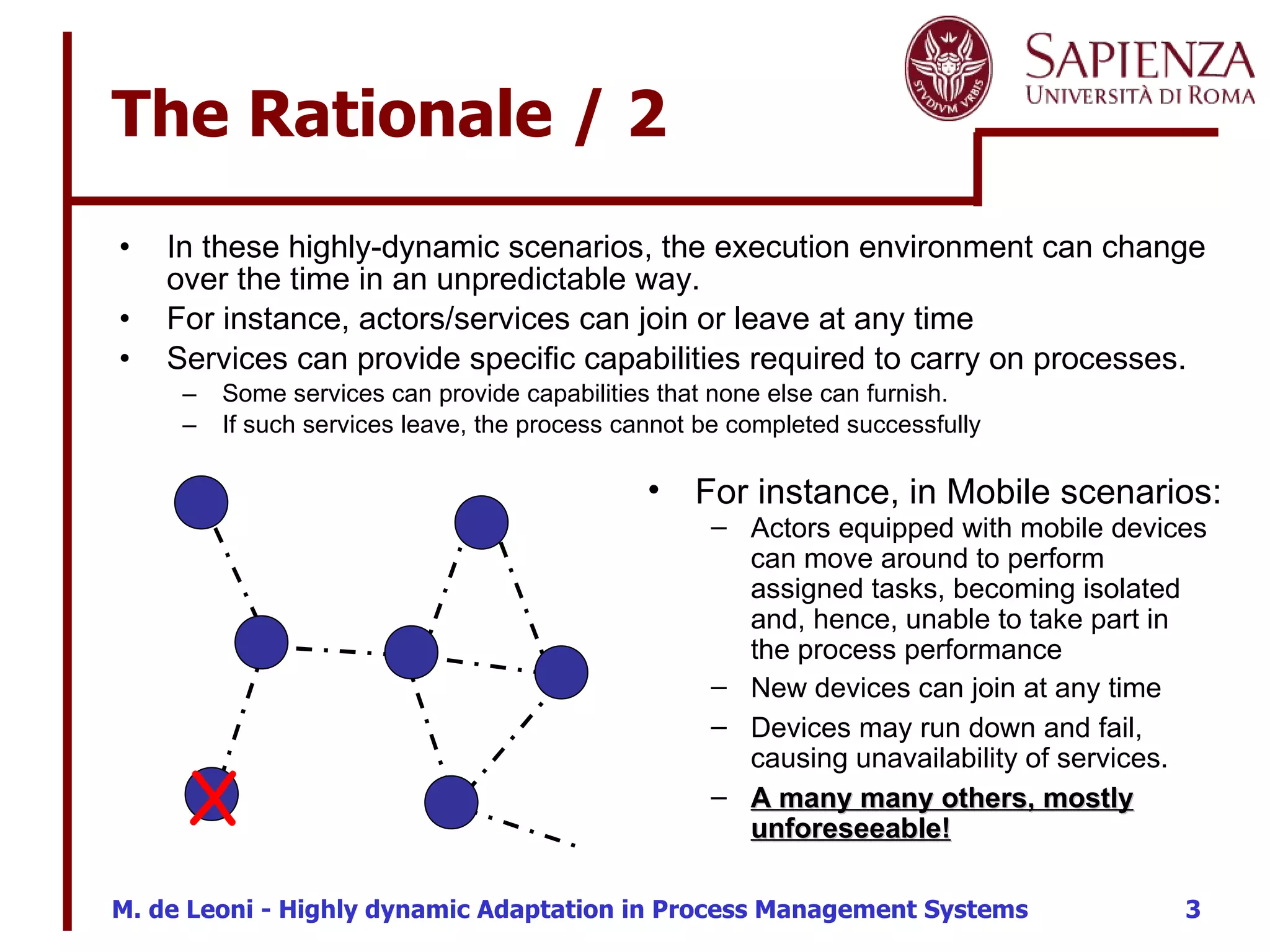 The Rationale / 2 In these highly-dynamic scenarios, the execution environment can change over the time in an unpredictable way. For instance, actors/services can join or leave at any time Services can provide specific capabilities required to carry on processes.  Some services can provide capabilities that none else can furnish. If such services leave, the process cannot be completed successfully X For instance, in Mobile scenarios: Devices may run down and fail, causing unavailability of services. New devices can join at any time Actors equipped with mobile devices can move around to perform assigned tasks, becoming isolated and, hence, unable to take part in the process performance A many many others, mostly unforeseeable! 