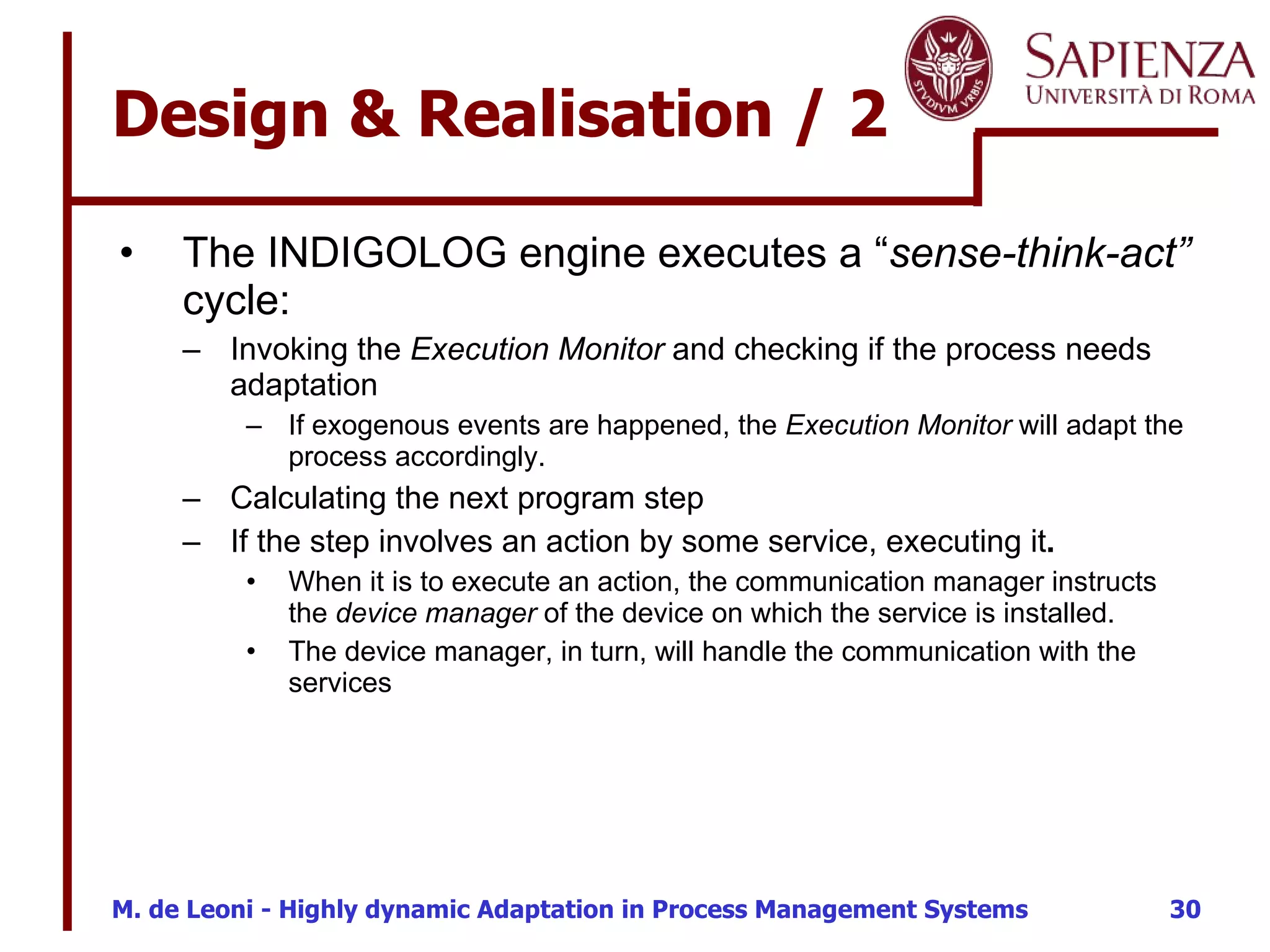 Design & Realisation / 2 The INDIGOLOG engine executes a “ sense-think-act”  cycle: Invoking the  Execution Monitor  and checking if the process needs adaptation If exogenous events are happened, the  Execution Monitor  will adapt the process accordingly. Calculating the next program step If the step involves an action by some service, executing it . When it is to execute an action, the communication manager instructs the  device manager  of the device on which the service is installed. The device manager, in turn, will handle the communication with the services 