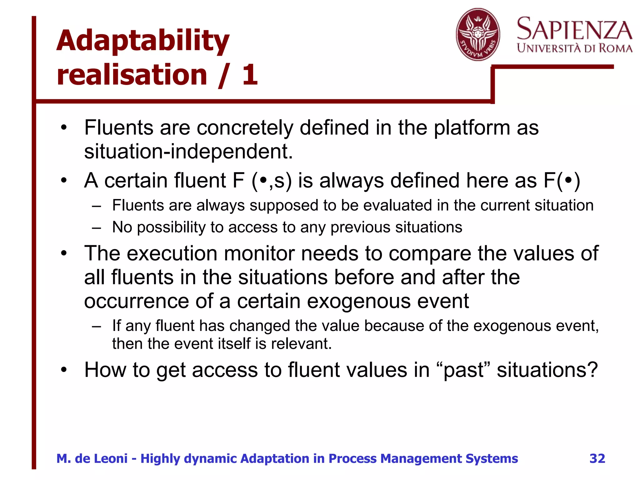 Adaptability  realisation / 1 Fluents are concretely defined in the platform as situation-independent. A certain fluent F (  ,s) is always defined here as F(  )  Fluents are always supposed to be evaluated in the current situation No possibility to access to any previous situations The execution monitor needs to compare the values of all fluents in the situations before and after the occurrence of a certain exogenous event If any fluent has changed the value because of the exogenous event, then the event itself is relevant. How to get access to fluent values in “past” situations? 
