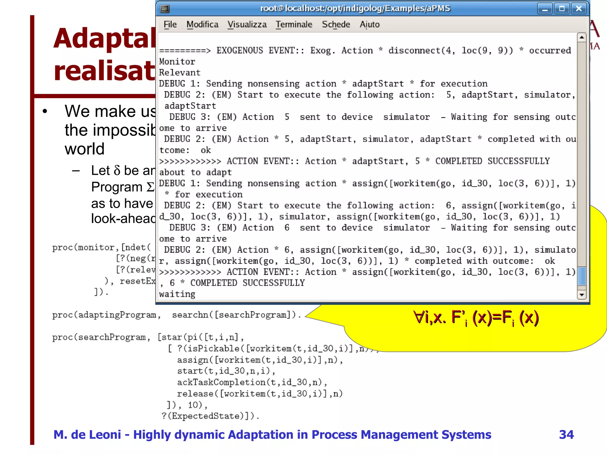 Adaptability  realisation / 3 We make use of the look-ahead IndiGolog operator to cope with the impossibility of back-tracking actions executed in the real world Let    be any program providing different alternative executable actions. Program   (  ) performs and a choice among currently available alternative so as to have the rest of    still terminable successfully. Then, recursively the look-ahead operator is applied to the remaining part Predicate Relevant holds iff there exists a fluent F i  s. t. F i  (  )= F’ i  (  ) This is a smarter implementation of   ( (  .a;a)*;ExpectedState? ) where  ExpectedState  is  i,x. F’ i  (x)=F i  (x) 